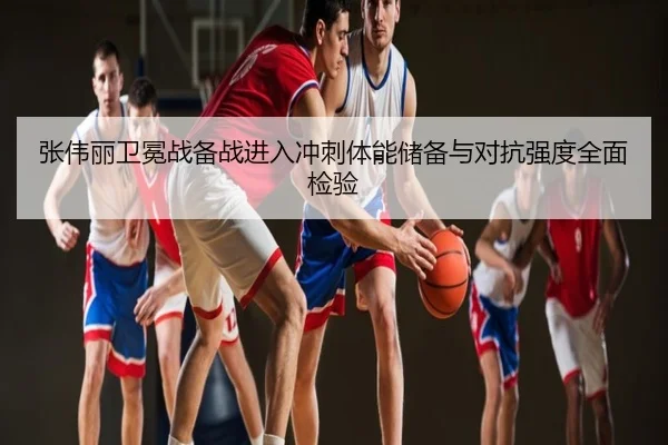 张伟丽卫冕战备战进入冲刺体能储备与对抗强度全面检验
