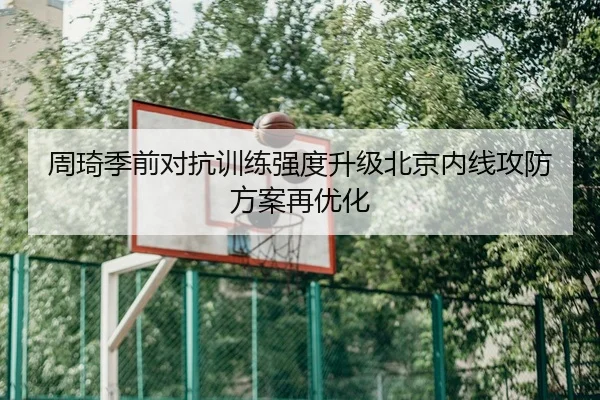 周琦季前对抗训练强度升级北京内线攻防方案再优化