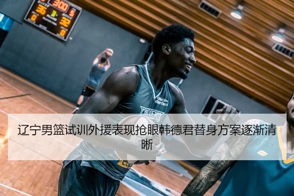 辽宁男篮试训外援表现抢眼韩德君替身方案逐渐清晰